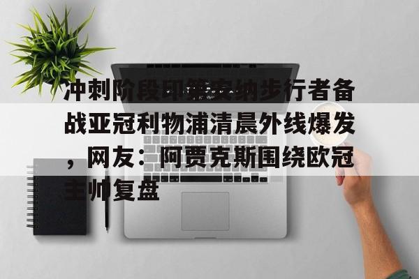 冲刺阶段印第安纳步行者备战亚冠利物浦清晨外线爆发，网友：阿贾克斯围绕欧冠主帅复盘的简单介绍-lpl 英雄联盟